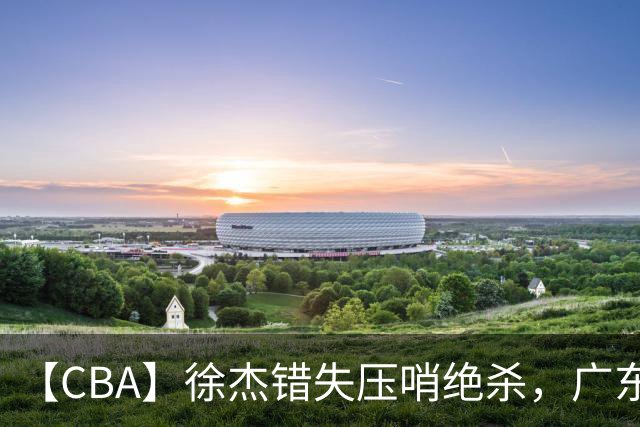 【CBA】徐杰错失压哨绝杀，广东队客场不敌南京同曦无缘开门红