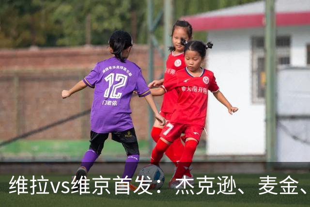 维拉vs维京首发：杰克逊、麦金、姆巴耶出战，加纳乔替补